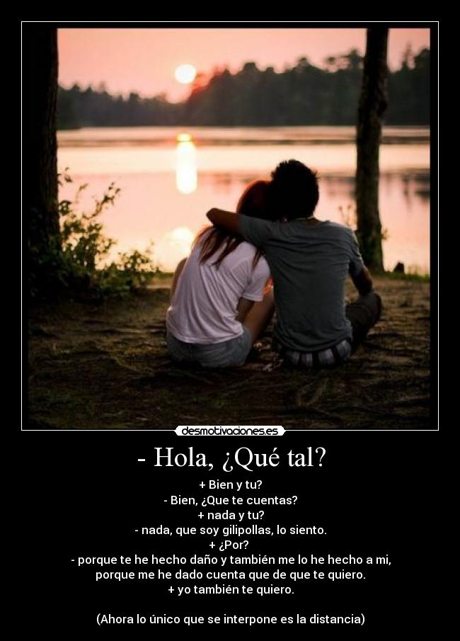 - Hola, ¿Qué tal? - + Bien y tu?
- Bien, ¿Que te cuentas?
+ nada y tu?
- nada, que soy gilipollas, lo siento.
+ ¿Por?
- porque te he hecho daño y también me lo he hecho a mi,
porque me he dado cuenta que de que te quiero.
+ yo también te quiero.
(Ahora lo único que se interpone es la distancia)