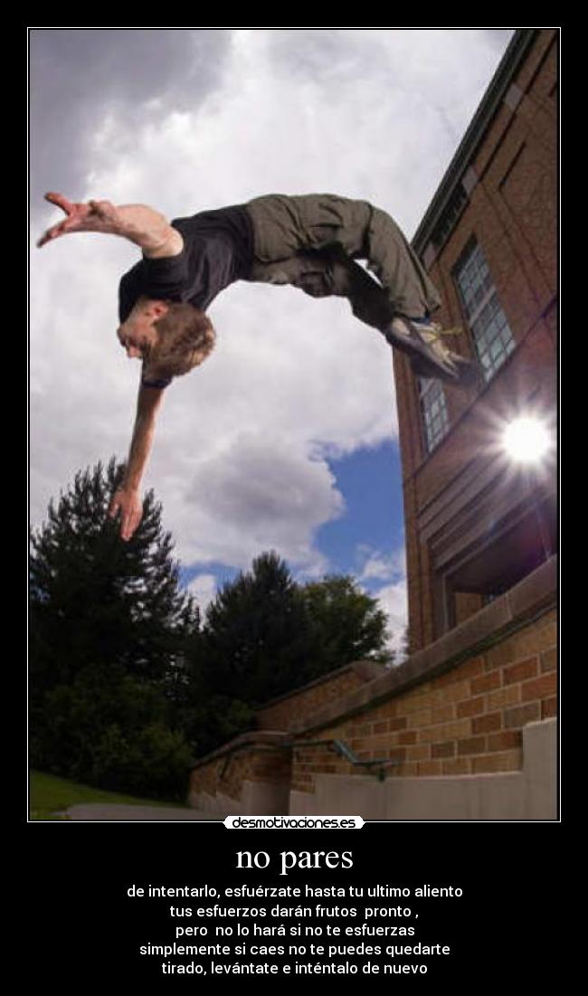no pares - de intentarlo, esfuérzate hasta tu ultimo aliento
tus esfuerzos darán frutos pronto ,
pero no lo hará si no te esfuerzas
simplemente si caes no te puedes quedarte
tirado, levántate e inténtalo de nuevo