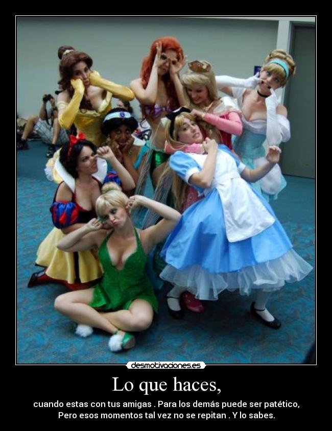 Lo que haces, - cuando estas con tus amigas . Para los demás puede ser patético,
Pero esos momentos tal vez no se repitan . Y lo sabes.