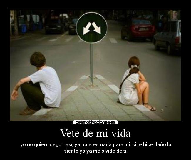 Vete de mi vida - yo no quiero seguir así, ya no eres nada para mi, si te hice daño lo
siento yo ya me olvide de ti.