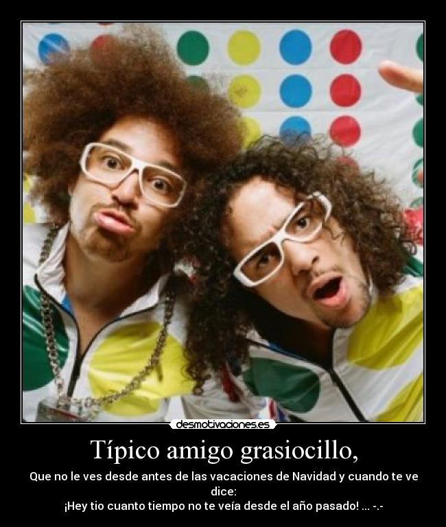 Típico amigo grasiocillo, - Que no le ves desde antes de las vacaciones de Navidad y cuando te ve dice:
¡Hey tio cuanto tiempo no te veía desde el año pasado! ... -.-