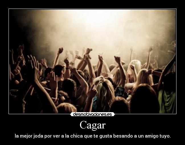 Cagar - la mejor joda por ver a la chica que te gusta besando a un amigo tuyo.