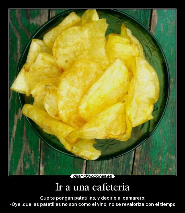 Ir a una cafeteria - Que te pongan patatillas, y decirle al camarero:
-Oye..que las patatillas no son como el vino, no se revaloriza con el tiempo
