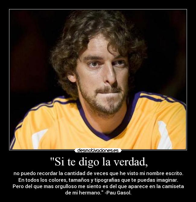 Si te digo la verdad, - no puedo recordar la cantidad de veces que he visto mi nombre escrito.
En todos los colores, tamaños y tipografias que te puedas imaginar.
Pero del que mas orgulloso me siento es del que aparece en la camiseta
de mi hermano. -Pau Gasol.