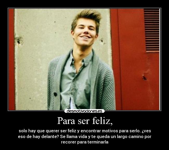Para ser feliz, - solo hay que querer ser feliz y encontrar motivos para serlo. ¿ves
eso de hay delante? Se llama vida y te queda un largo camino por
recorer para terminarla