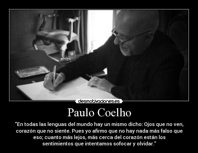 Paulo Coelho - En todas las lenguas del mundo hay un mismo dicho: Ojos que no ven,
corazón que no siente. Pues yo afirmo que no hay nada más falso que
eso; cuanto más lejos, más cerca del corazón están los
sentimientos que intentamos sofocar y olvidar.