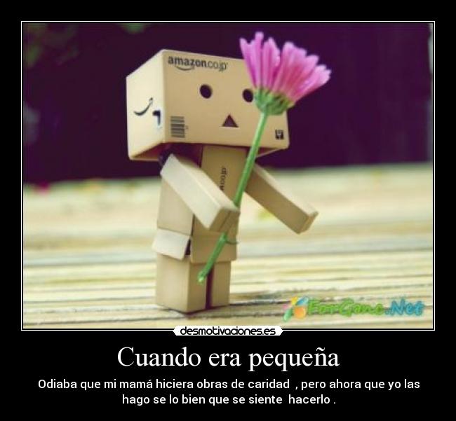 Cuando era pequeña - Odiaba que mi mamá hiciera obras de caridad , pero ahora que yo las
hago se lo bien que se siente hacerlo .