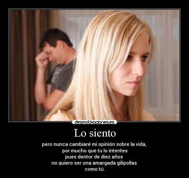 Lo siento - pero nunca cambiaré mi opinión sobre la vida,
por mucho que tu lo intentes
pues dentor de diez años
no quiero ser una amargada gilipollas
como tú.