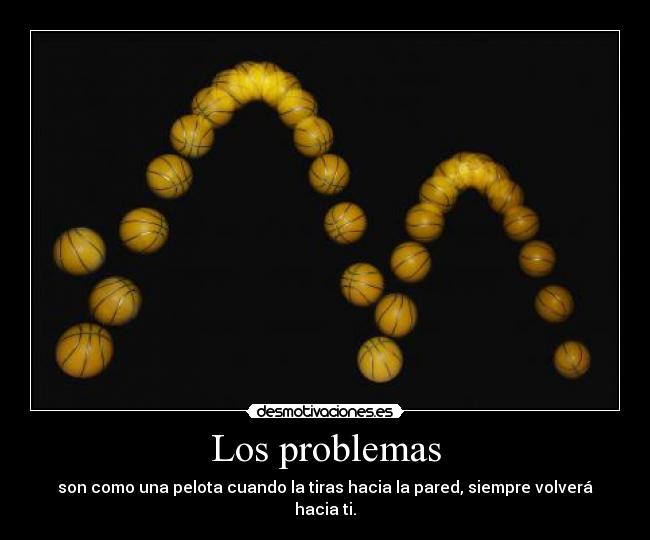 Los problemas - son como una pelota cuando la tiras hacia la pared, siempre volverá hacia ti.
