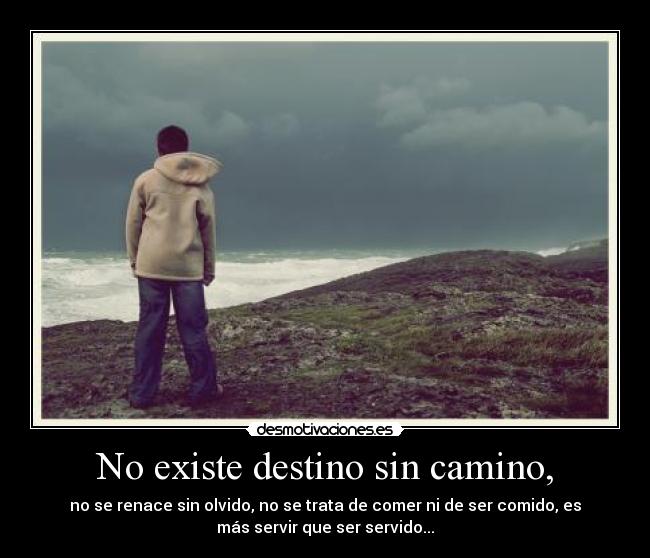 No existe destino sin camino, - no se renace sin olvido, no se trata de comer ni de ser comido, es
más servir que ser servido...
