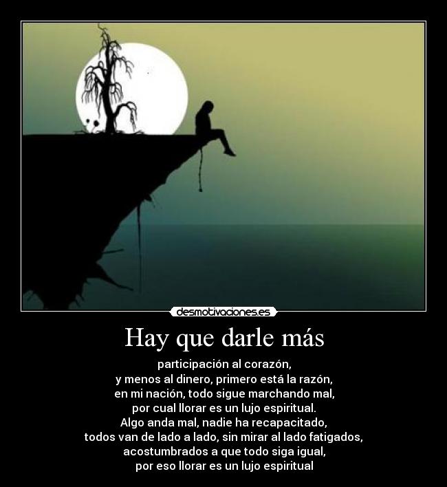 Hay que darle más - participación al corazón,
y menos al dinero, primero está la razón,
en mi nación, todo sigue marchando mal,
por cual llorar es un lujo espiritual.
Algo anda mal, nadie ha recapacitado,
todos van de lado a lado, sin mirar al lado fatigados,
acostumbrados a que todo siga igual,
por eso llorar es un lujo espiritual