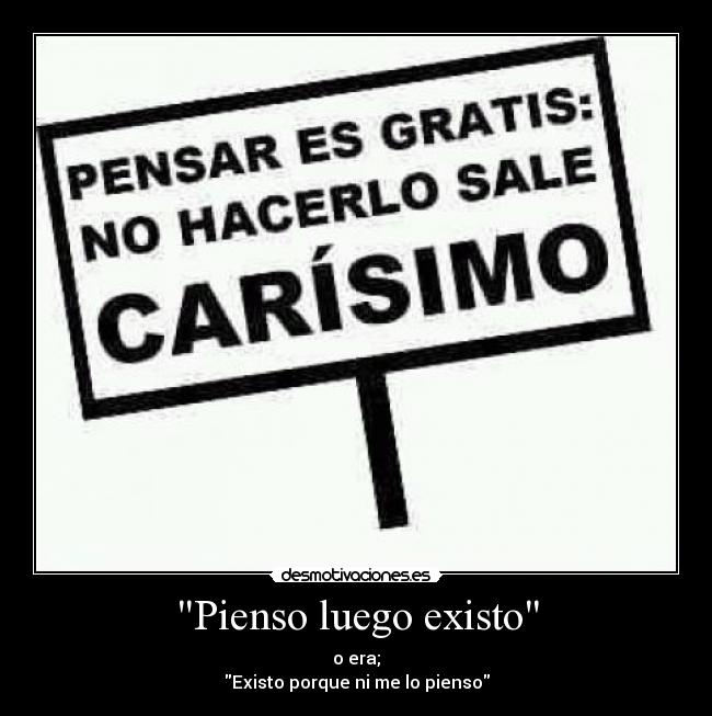 Pienso luego existo - o era;
Existo porque ni me lo pienso