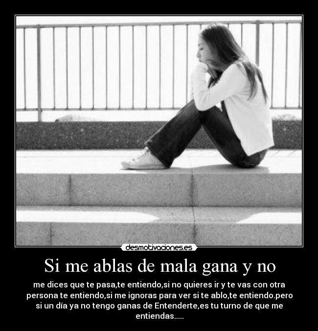 Si me ablas de mala gana y no - me dices que te pasa,te entiendo,si no quieres ir y te vas con otra
persona te entiendo,si me ignoras para ver si te ablo,te entiendo.pero
si un día ya no tengo ganas de Entenderte,es tu turno de que me
entiendas.....