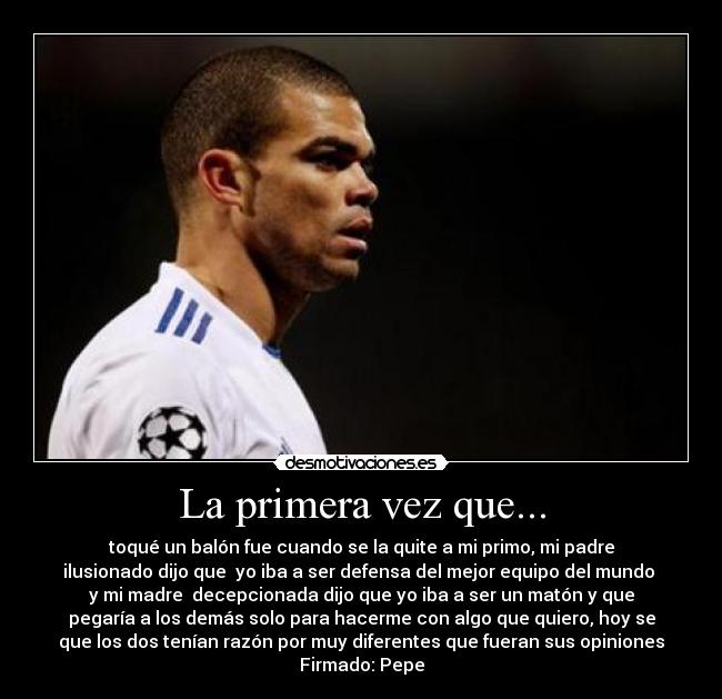 La primera vez que... - toqué un balón fue cuando se la quite a mi primo, mi padre
ilusionado dijo que  yo iba a ser defensa del mejor equipo del mundo 
y mi madre  decepcionada dijo que yo iba a ser un matón y que
pegaría a los demás solo para hacerme con algo que quiero, hoy se
que los dos tenían razón por muy diferentes que fueran sus opiniones
Firmado: Pepe