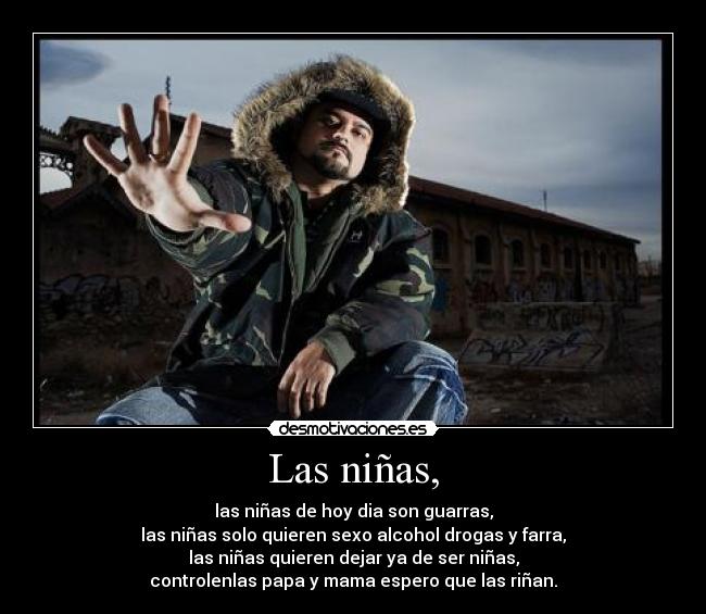 Las niñas, - las niñas de hoy dia son guarras,
las niñas solo quieren sexo alcohol drogas y farra,
las niñas quieren dejar ya de ser niñas,
controlenlas papa y mama espero que las riñan.