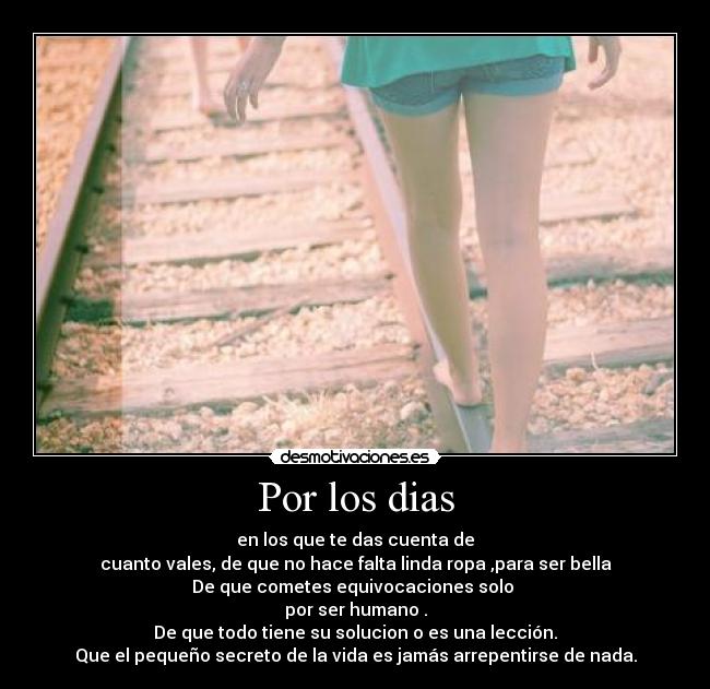 Por los dias - en los que te das cuenta de
cuanto vales, de que no hace falta linda ropa ,para ser bella
De que cometes equivocaciones solo
por ser humano .
De que todo tiene su solucion o es una lección.
Que el pequeño secreto de la vida es jamás arrepentirse de nada.