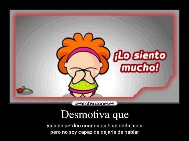 Desmotiva que - yo pida perdón cuando no hice nada malo
pero no soy capaz de dejarle de hablar
