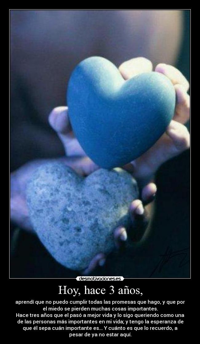 Hoy, hace 3 años, - aprendí que no puedo cumplir todas las promesas que hago, y que por
el miedo se pierden muchas cosas importantes.
Hace tres años que el pasó a mejor vida y lo sigo queriendo como una
de las personas más importantes en mi vida; y tengo la esperanza de
que él sepa cuán importante es... Y cuánto es que lo recuerdo, a
pesar de ya no estar aquí.