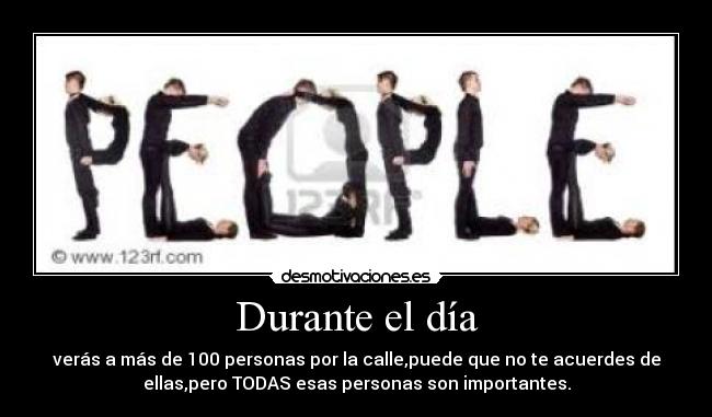 Durante el día - verás a más de 100 personas por la calle,puede que no te acuerdes de
ellas,pero TODAS esas personas son importantes.
