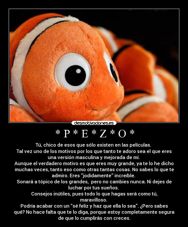 * P * E * Z * O * - Tú, chico de esos que sólo existen en las películas.
Tal vez uno de los motivos por los que tanto te adoro sea el que eres
una versión masculina y mejorada de mí.
Aunque el verdadero motivo es que eres muy grande, ya te lo he dicho
muchas veces, tanto eso como otras tantas cosas. No sabes lo que te
admiro. Eres jodidamente increíble.
Sonará a tópico de los grandes, pero no cambies nunca. Ni dejes de
luchar por tus sueños.
Consejos inútiles, pues todo lo que hagas será como tú,
maravilloso.
Podría acabar con un sé feliz y haz que ella lo sea. ¿Pero sabes
qué? No hace falta que te lo diga, porque estoy completamente segura
de que lo cumplirás con creces.