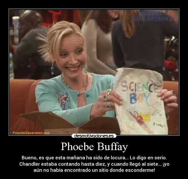 Phoebe Buffay - Bueno, es que esta mañana ha sido de locura... Lo digo en serio.
Chandler estaba contando hasta diez, y cuando llegó al siete... ¡yo
aún no había encontrado un sitio donde esconderme!
