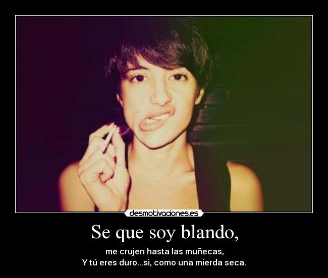 Se que soy blando, - me crujen hasta las muñecas,
Y tú eres duro...si, como una mierda seca.