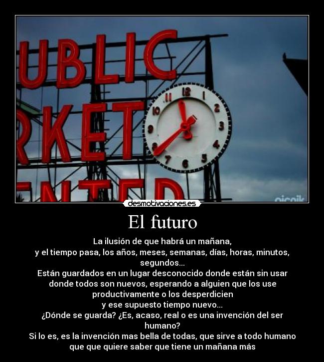 El futuro - La ilusión de que habrá un mañana,
y el tiempo pasa, los años, meses, semanas, días, horas, minutos,
segundos...
Están guardados en un lugar desconocido donde están sin usar
donde todos son nuevos, esperando a alguien que los use
productivamente o los desperdicien
y ese supuesto tiempo nuevo...
¿Dónde se guarda? ¿Es, acaso, real o es una invención del ser
humano?
Si lo es, es la invención mas bella de todas, que sirve a todo humano
que que quiere saber que tiene un mañana más