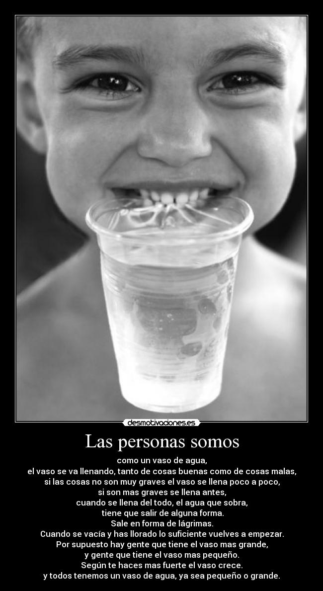Las personas somos - como un vaso de agua,
el vaso se va llenando, tanto de cosas buenas como de cosas malas,
si las cosas no son muy graves el vaso se llena poco a poco,
si son mas graves se llena antes,
cuando se llena del todo, el agua que sobra,
 tiene que salir de alguna forma.
Sale en forma de lágrimas.
Cuando se vacía y has llorado lo suficiente vuelves a empezar.
Por supuesto hay gente que tiene el vaso mas grande,
y gente que tiene el vaso mas pequeño.
Según te haces mas fuerte el vaso crece.
y todos tenemos un vaso de agua, ya sea pequeño o grande.