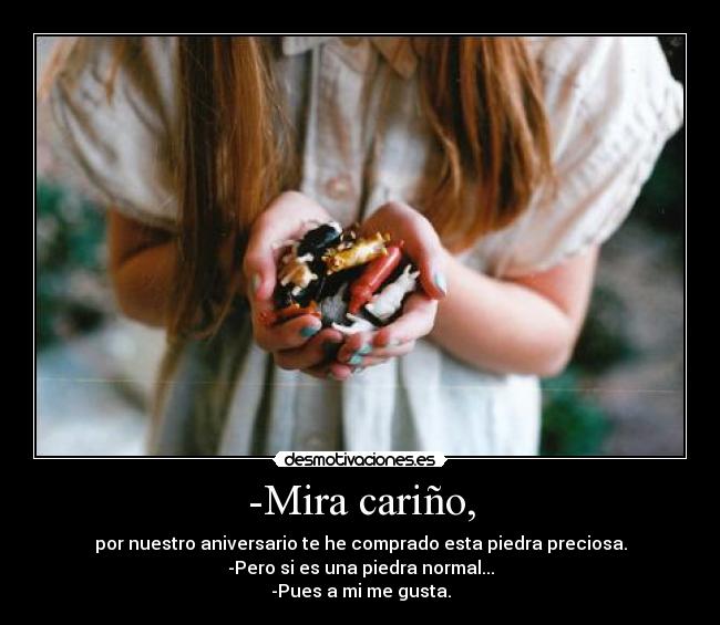 -Mira cariño, - por nuestro aniversario te he comprado esta piedra preciosa.
-Pero si es una piedra normal...
-Pues a mi me gusta.