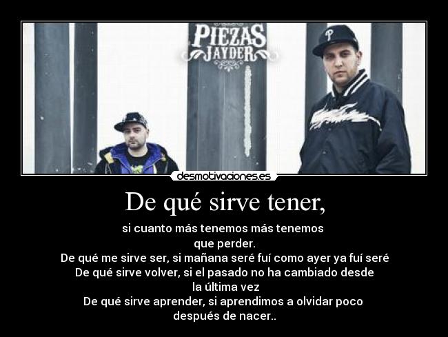 De qué sirve tener, - si cuanto más tenemos más tenemos
que perder.
De qué me sirve ser, si mañana seré fuí como ayer ya fuí seré
De qué sirve volver, si el pasado no ha cambiado desde
la última vez
De qué sirve aprender, si aprendimos a olvidar poco
después de nacer..