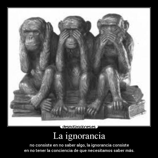 La ignorancia - no consiste en no saber algo, la ignorancia consiste
en no tener la conciencia de que necesitamos saber más.