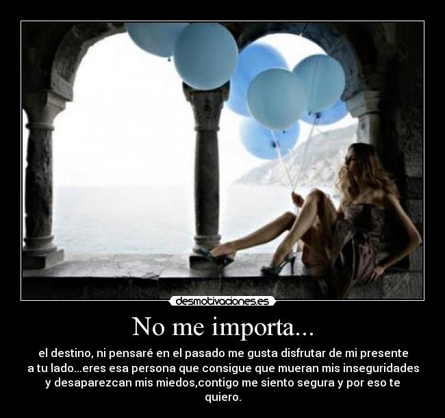 No me importa... - el destino, ni pensaré en el pasado me gusta disfrutar de mi presente
a tu lado...eres esa persona que consigue que mueran mis inseguridades
y desaparezcan mis miedos,contigo me siento segura y por eso te
quiero.