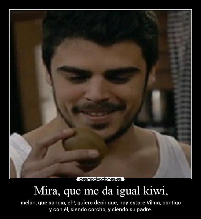 Mira, que me da igual kiwi, - melón, que sandía, eh!, quiero decir que, hay estaré Vilma, contigo
y con él, siendo corcho, y siendo su padre.