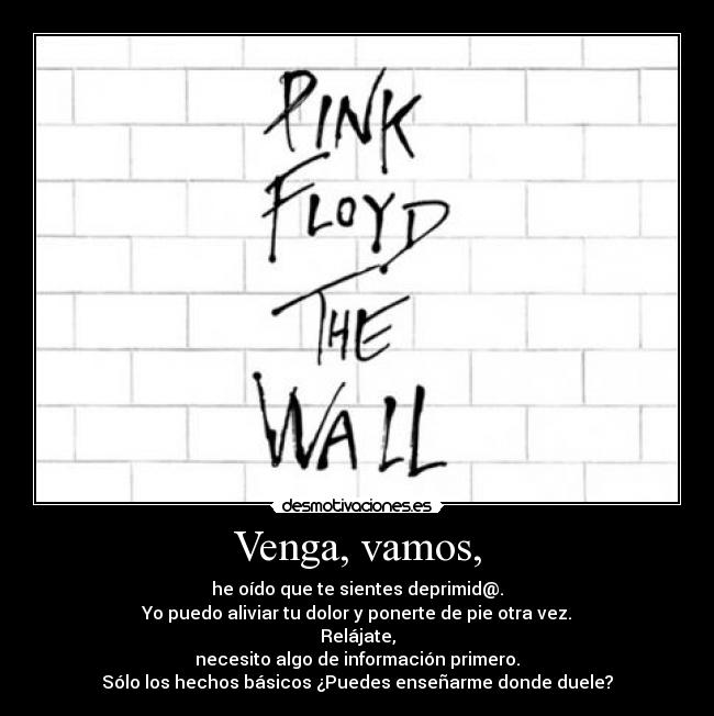 Venga, vamos, - he oído que te sientes deprimid@.
Yo puedo aliviar tu dolor y ponerte de pie otra vez.
Relájate,
necesito algo de información primero.
Sólo los hechos básicos ¿Puedes enseñarme donde duele?