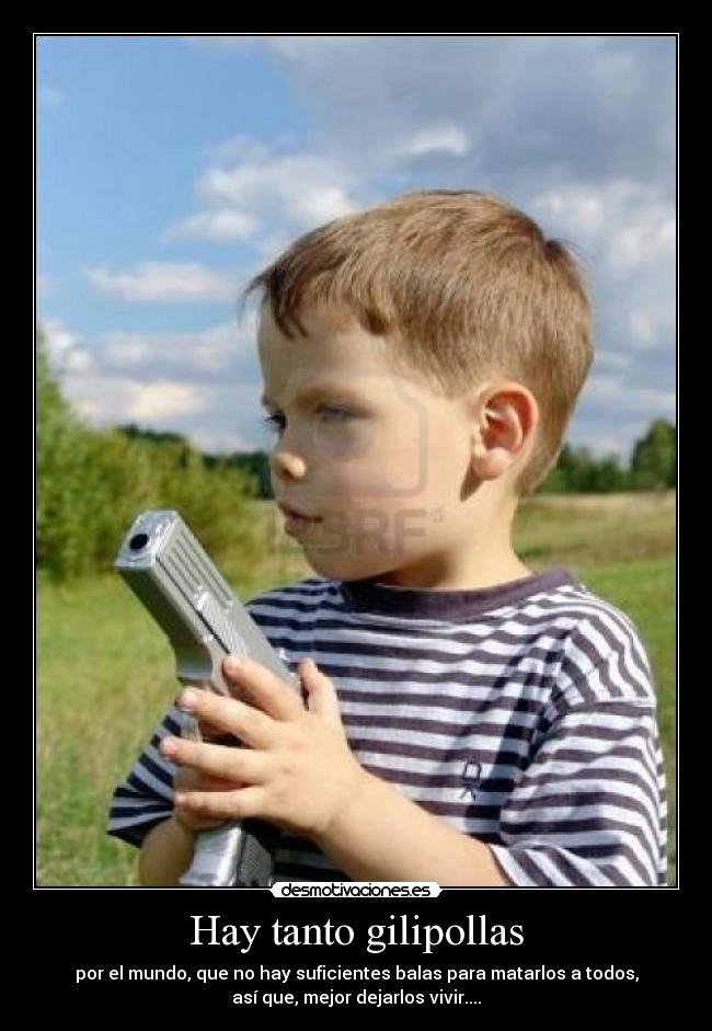 Hay tanto gilipollas - por el mundo, que no hay suficientes balas para matarlos a todos,
así que, mejor dejarlos vivir....