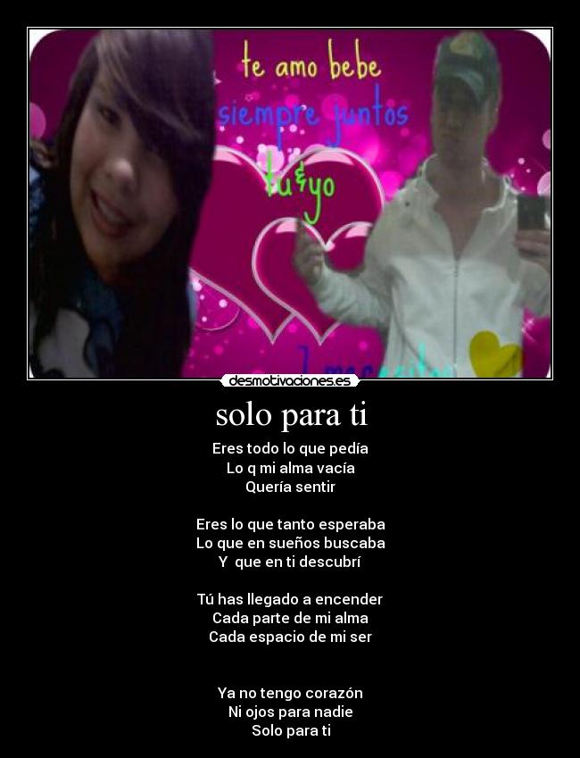 solo para ti - Eres todo lo que pedía
Lo q mi alma vacía
Quería sentir
Eres lo que tanto esperaba
Lo que en sueños buscaba
Y que en ti descubrí
Tú has llegado a encender
Cada parte de mi alma
Cada espacio de mi ser
Ya no tengo corazón
Ni ojos para nadie
Solo para ti