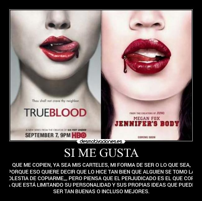 SI ME GUSTA - QUE ME COPIEN, YA SEA MIS CARTELES, MI FORMA DE SER O LO QUE SEA,
PORQUE ESO QUIERE DECIR QUE LO HICE TAN BIEN QUE ALGUIEN SE TOMO LA
MOLESTIA DE COPIARME,,, PERO PIENSA QUE EL PERJUDICADO ES EL QUE COPIA
YA QUE ESTÁ LIMITANDO SU PERSONALIDAD Y SUS PROPIAS IDEAS QUE PUEDEN
SER TAN BUENAS O INCLUSO MEJORES.