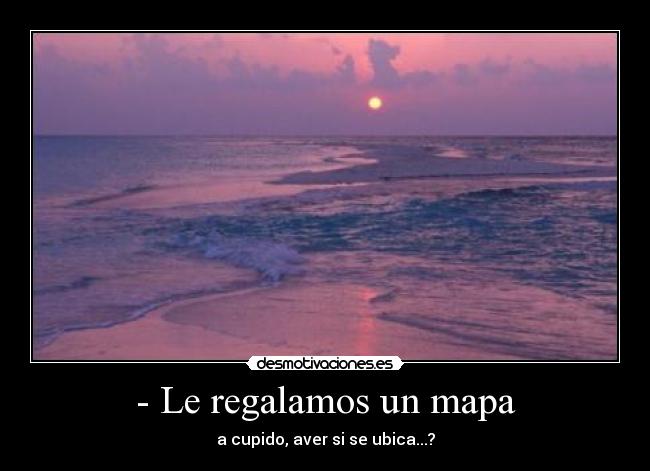 - Le regalamos un mapa - a cupido, aver si se ubica...?