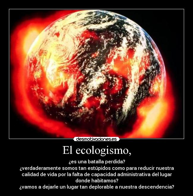 El ecologismo, - ¿es una batalla perdida?
¿verdaderamente somos tan estúpidos como para reducir nuestra
calidad de vida por la falta de capacidad administrativa del lugar
donde habitamos?
¿vamos a dejarle un lugar tan deplorable a nuestra descendencia?
