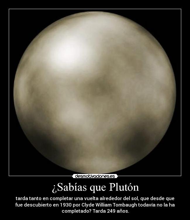 ¿Sabías que Plutón - tarda tanto en completar una vuelta alrededor del sol, que desde que
fue descubierto en 1930 por Clyde William Tombaugh todavía no la ha
completado? Tarda 249 años.