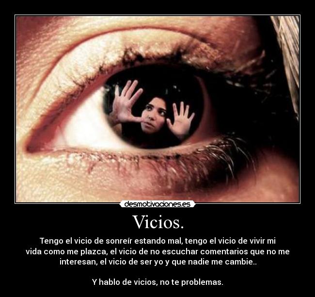 Vicios. - Tengo el vicio de sonreír estando mal, tengo el vicio de vivir mi
vida como me plazca, el vicio de no escuchar comentarios que no me
interesan, el vicio de ser yo y que nadie me cambie..
Y hablo de vicios, no te problemas.