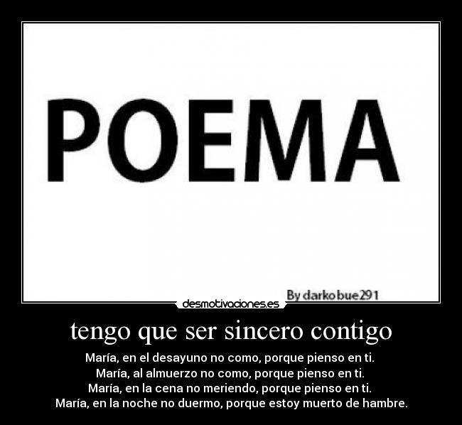 tengo que ser sincero contigo - María, en el desayuno no como, porque pienso en ti.
María, al almuerzo no como, porque pienso en ti.
María, en la cena no meriendo, porque pienso en ti.
María, en la noche no duermo, porque estoy muerto de hambre.
