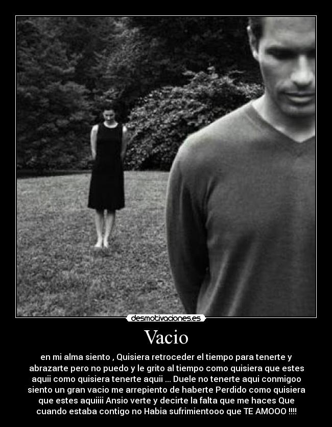 Vacio - en mi alma siento , Quisiera retroceder el tiempo para tenerte y
abrazarte pero no puedo y le grito al tiempo como quisiera que estes
aquii como quisiera tenerte aquii ... Duele no tenerte aqui conmigoo
siento un gran vacio me arrepiento de haberte Perdido como quisiera
que estes aquiiii Ansio verte y decirte la falta que me haces Que
cuando estaba contigo no Habia sufrimientooo que TE AMOOO !!!!