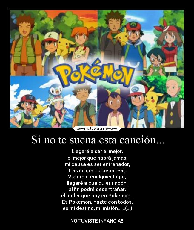 Si no te suena esta canción... - Llegaré a ser el mejor,
el mejor que habrá jamas,
mi causa es ser entrenador,
tras mi gran prueba real,
Viajaré a cualquier lugar,
llegaré a cualquier rincón,
al fin podré desentrañar,
el poder que hay en Pokemon...
Es Pokemon, hazte con todos,
es mi destino, mi misión......(...)

NO TUVISTE INFANCIA!!!