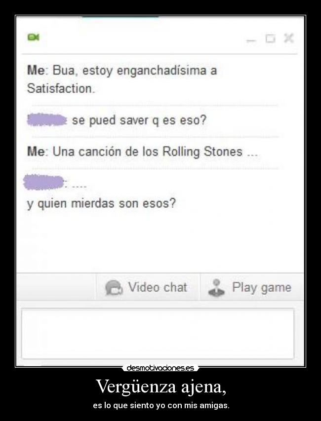 Vergüenza ajena, - es lo que siento yo con mis amigas.