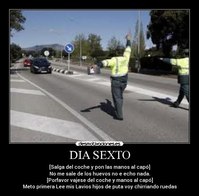 DIA SEXTO - [Salga del coche y pon las manos al capó]
No me sale de los huevos no e echo nada.
[Porfavor vajese del coche y manos al capó]
Meto primera Lee mis Lavios hijos de puta voy chirriando ruedas
