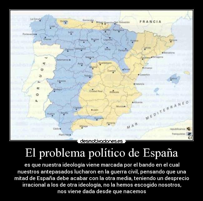 El problema político de España - es que nuestra ideología viene marcada por el bando en el cual
nuestros antepasados lucharon en la guerra civil, pensando que una
mitad de España debe acabar con la otra media, teniendo un desprecio
irracional a los de otra ideología, no la hemos escogido nosotros,
nos viene dada desde que nacemos