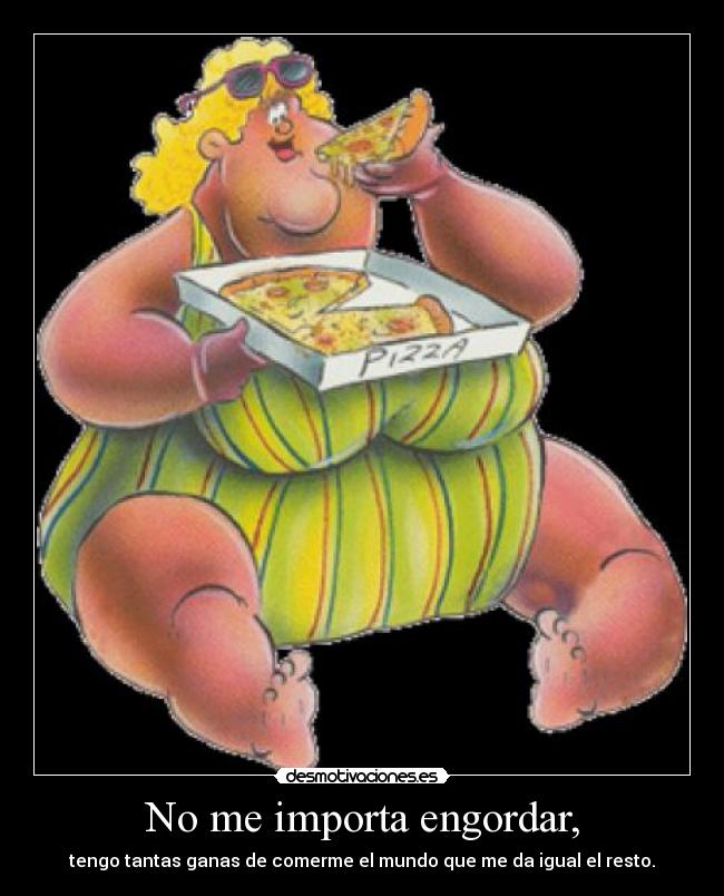 No me importa engordar, - tengo tantas ganas de comerme el mundo que me da igual el resto.