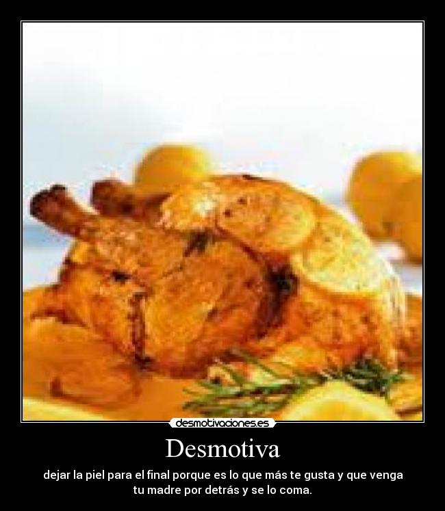 Desmotiva - dejar la piel para el final porque es lo que más te gusta y que venga
tu madre por detrás y se lo coma.