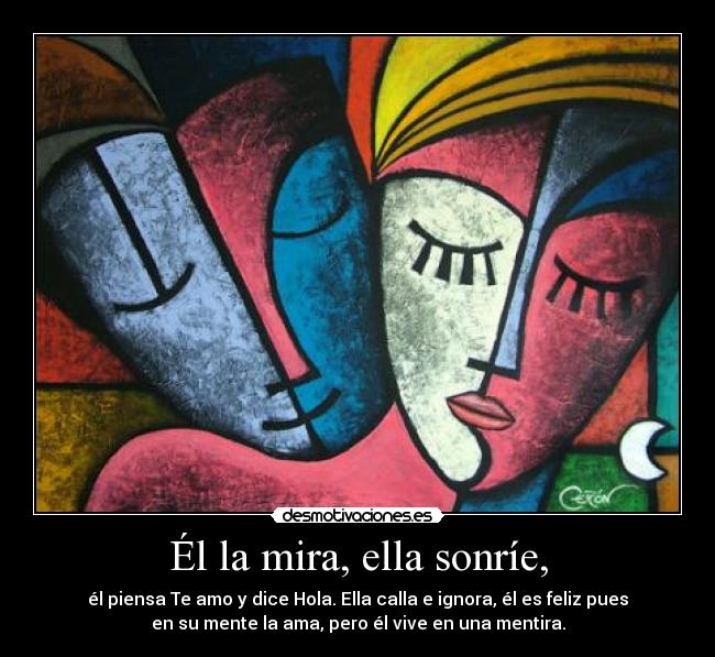 Él la mira, ella sonríe, - él piensa Te amo y dice Hola. Ella calla e ignora, él es feliz pues
en su mente la ama, pero él vive en una mentira.